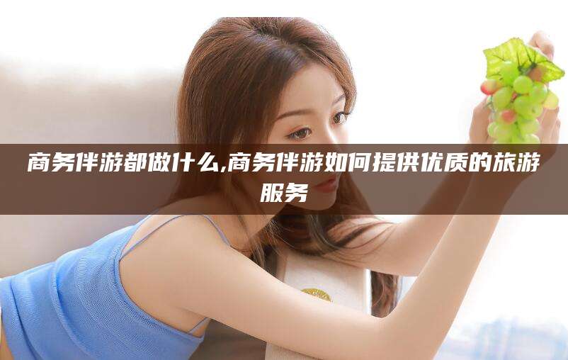陵水商务伴游都做什么,商务伴游如何提供优质的旅游服务