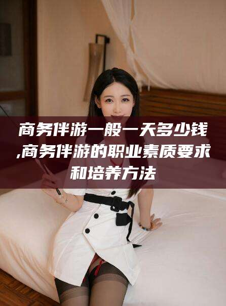 陵水商务伴游一般一天多少钱,商务伴游的职业素质要求和培养方法