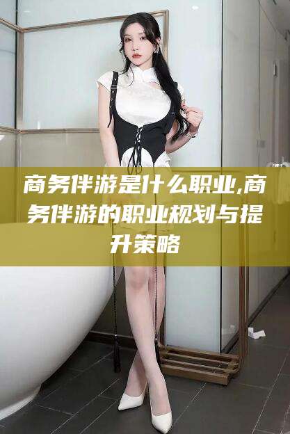 陵水商务伴游是什么职业,商务伴游的职业规划与提升策略