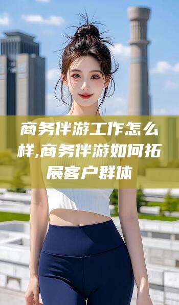 陵水商务伴游工作怎么样,商务伴游如何拓展客户群体