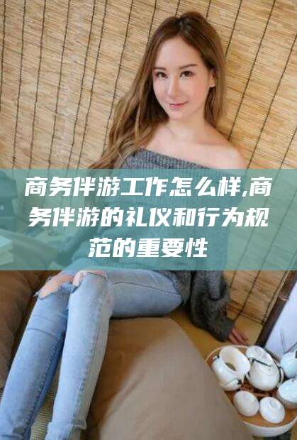 陵水商务伴游工作怎么样,商务伴游的礼仪和行为规范的重要性