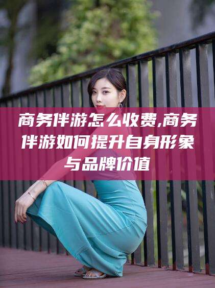 陵水商务伴游怎么收费,商务伴游如何提升自身形象与品牌价值