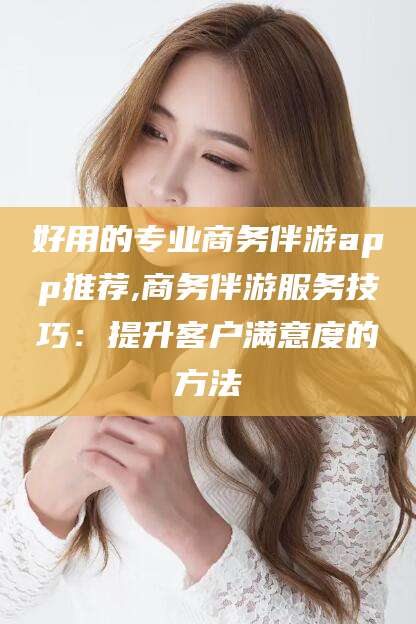 陵水好用的专业商务伴游app推荐,商务伴游服务技巧：提升客户满意度的方法