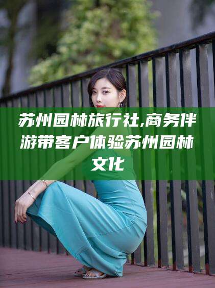 陵水苏州园林旅行社,商务伴游带客户体验苏州园林文化