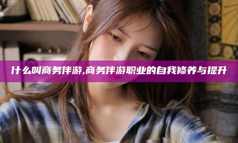 陵水什么叫商务伴游,商务伴游职业的自我修养与提升