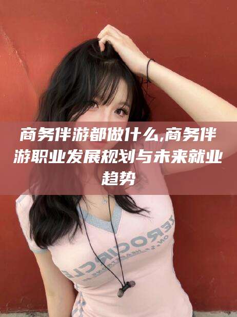 陵水商务伴游都做什么,商务伴游职业发展规划与未来就业趋势
