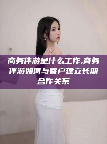陵水商务伴游是什么工作,商务伴游如何与客户建立长期合作关系