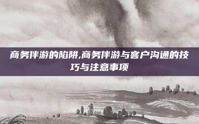 陵水商务伴游的陷阱,商务伴游与客户沟通的技巧与注意事项
