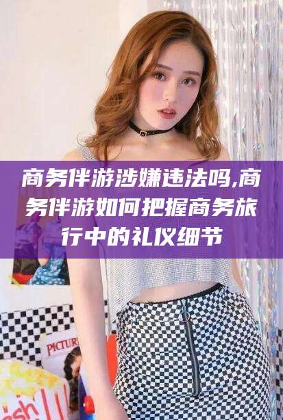 陵水商务伴游涉嫌违法吗,商务伴游如何把握商务旅行中的礼仪细节
