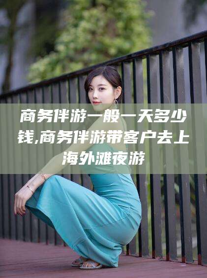 陵水商务伴游一般一天多少钱,商务伴游带客户去上海外滩夜游