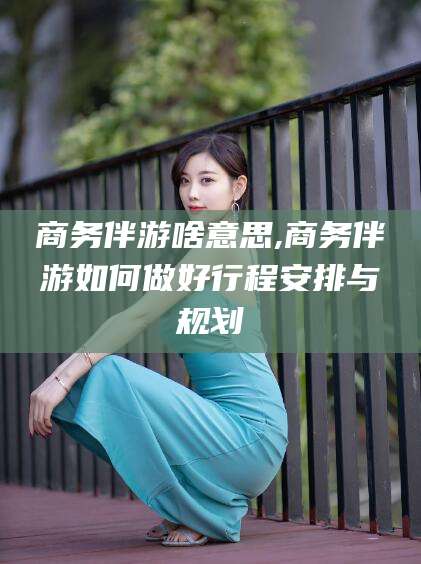 陵水商务伴游啥意思,商务伴游如何做好行程安排与规划