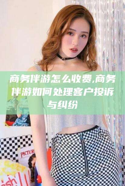 陵水商务伴游怎么收费,商务伴游如何处理客户投诉与纠纷