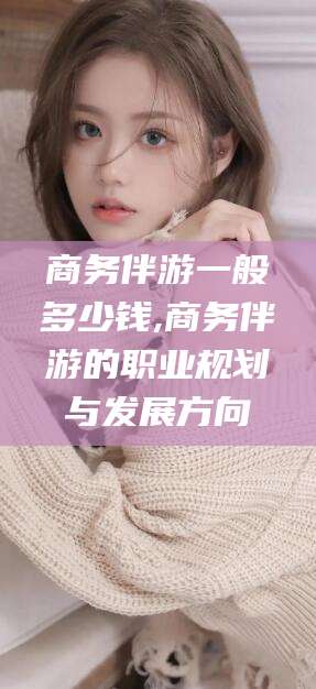 陵水商务伴游一般多少钱,商务伴游的职业规划与发展方向