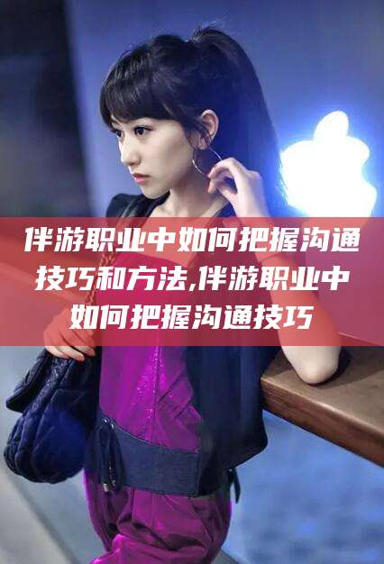 陵水伴游职业中如何把握沟通技巧和方法,伴游职业中如何把握沟通技巧