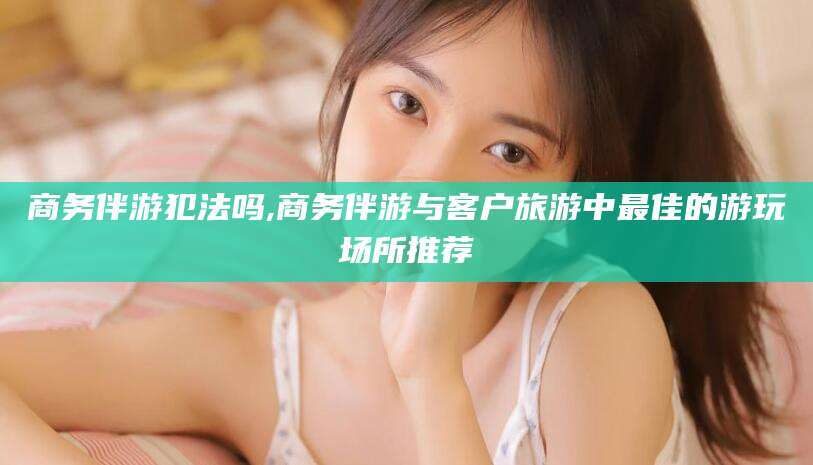 陵水商务伴游犯法吗,商务伴游与客户旅游中最佳的游玩场所推荐
