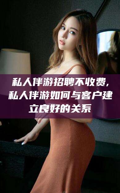 陵水私人伴游招聘不收费,私人伴游如何与客户建立良好的关系