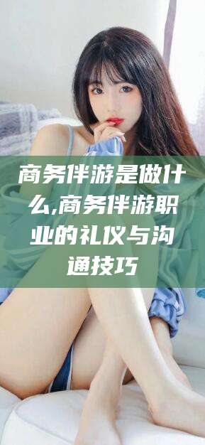 陵水商务伴游是做什么,商务伴游职业的礼仪与沟通技巧