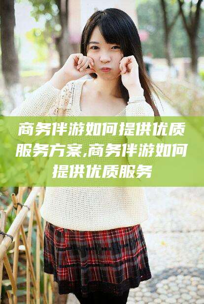 陵水商务伴游如何提供优质服务方案,商务伴游如何提供优质服务
