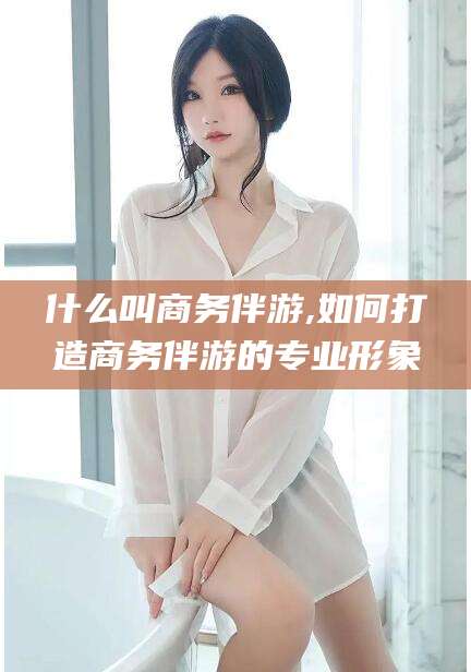 陵水什么叫商务伴游,如何打造商务伴游的专业形象