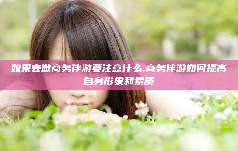 陵水如果去做商务伴游要注意什么,商务伴游如何提高自身形象和素质