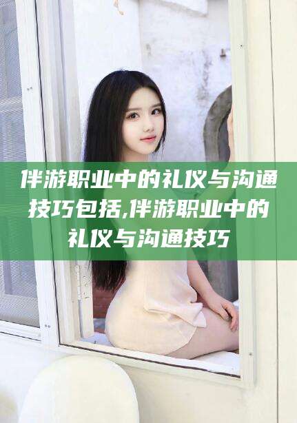 陵水伴游职业中的礼仪与沟通技巧包括,伴游职业中的礼仪与沟通技巧