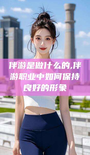 陵水伴游是做什么的,伴游职业中如何保持良好的形象