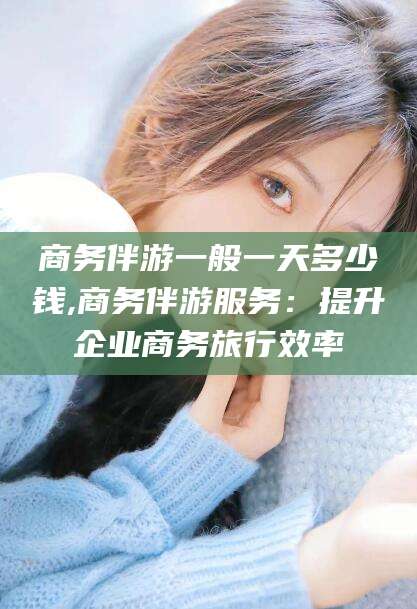 陵水商务伴游一般一天多少钱,商务伴游服务：提升企业商务旅行效率