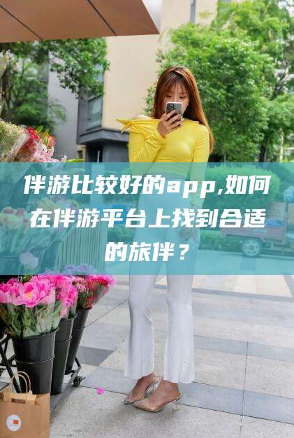 陵水伴游比较好的app,如何在伴游平台上找到合适的旅伴？