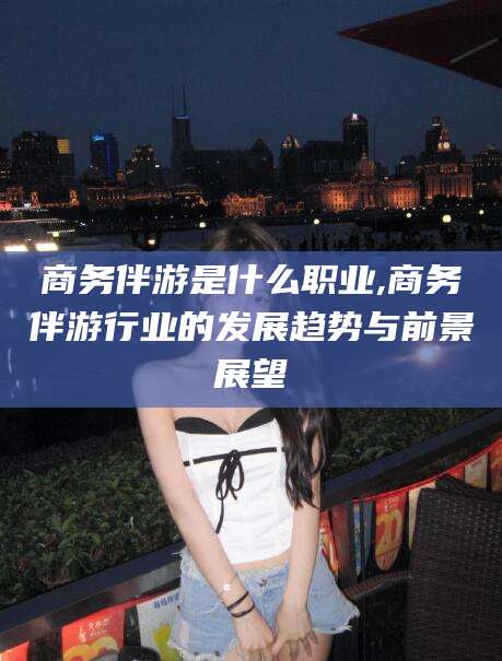 陵水商务伴游是什么职业,商务伴游行业的发展趋势与前景展望