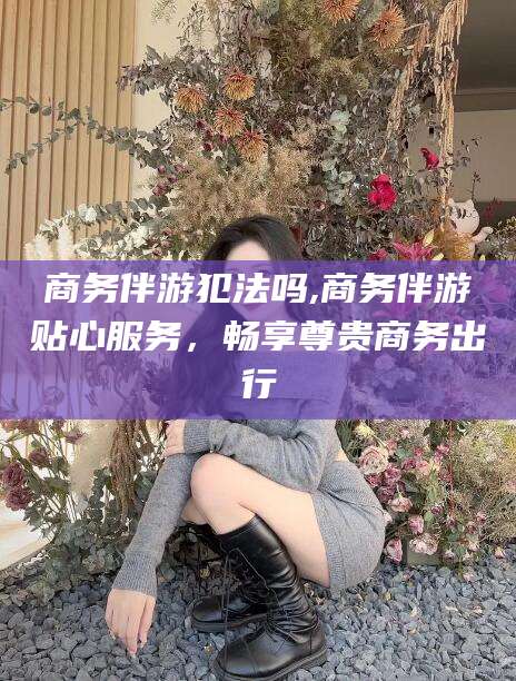 陵水商务伴游犯法吗,商务伴游贴心服务，畅享尊贵商务出行