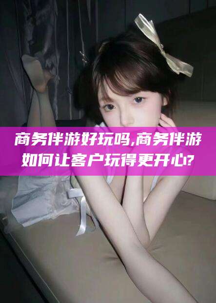 陵水商务伴游好玩吗,商务伴游如何让客户玩得更开心?