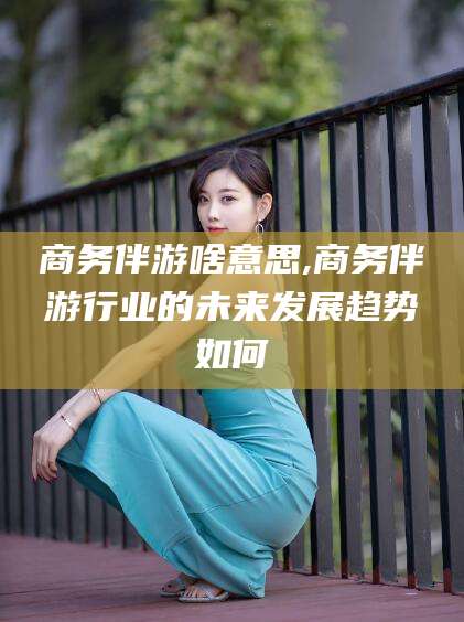 陵水商务伴游啥意思,商务伴游行业的未来发展趋势如何