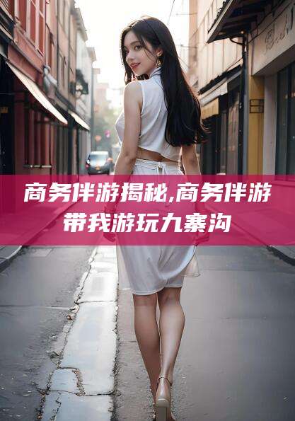 陵水商务伴游揭秘,商务伴游带我游玩九寨沟