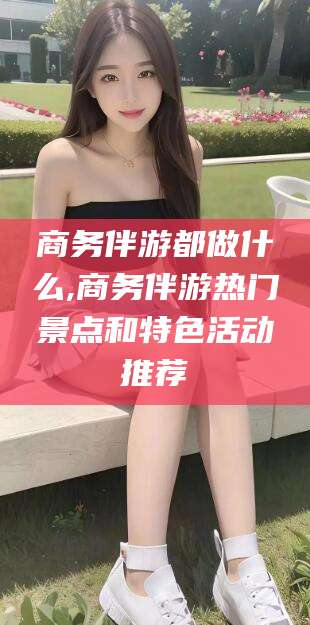 陵水商务伴游都做什么,商务伴游热门景点和特色活动推荐