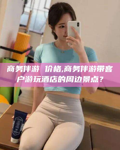 陵水商务伴游 价格,商务伴游带客户游玩酒店的周边景点？