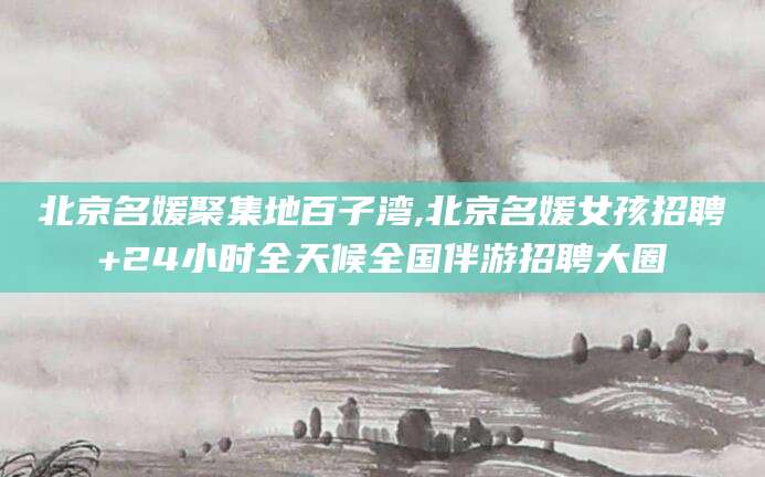 陵水北京名媛聚集地百子湾,北京名媛女孩招聘+24小时全天候全国伴游招聘大圈