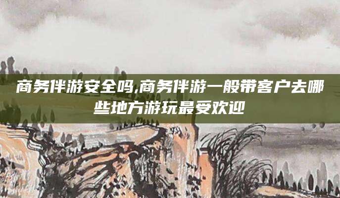陵水商务伴游安全吗,商务伴游一般带客户去哪些地方游玩最受欢迎