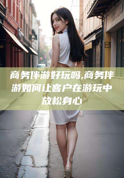 陵水商务伴游好玩吗,商务伴游如何让客户在游玩中放松身心