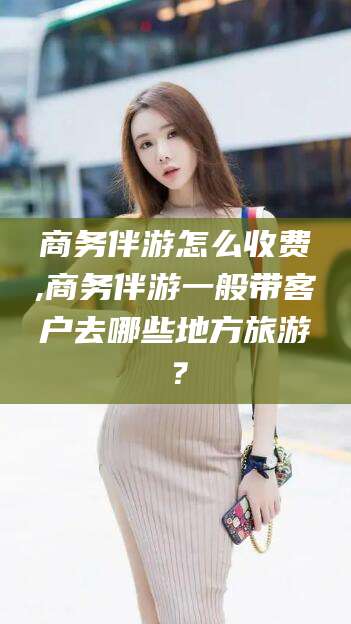 陵水商务伴游怎么收费,商务伴游一般带客户去哪些地方旅游？