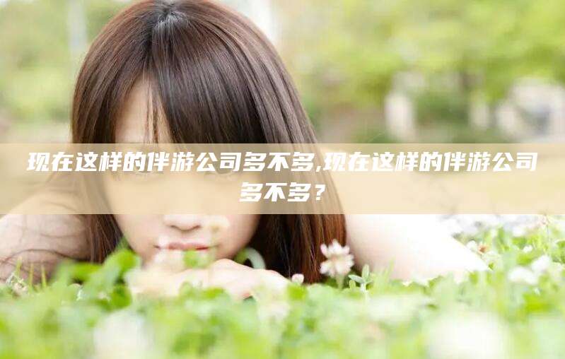 陵水现在这样的伴游公司多不多,现在这样的伴游公司多不多？