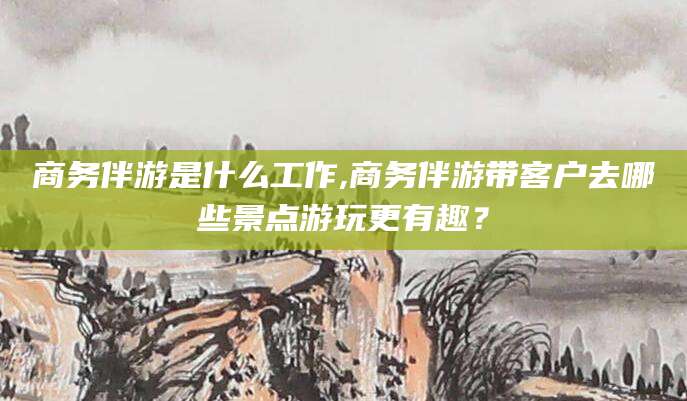 陵水商务伴游是什么工作,商务伴游带客户去哪些景点游玩更有趣？