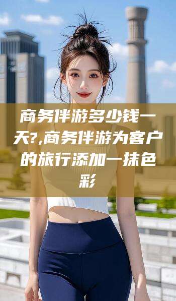 陵水商务伴游多少钱一天?,商务伴游为客户的旅行添加一抹色彩