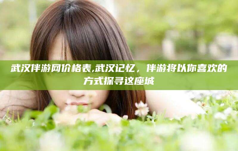 陵水武汉伴游网价格表,武汉记忆，伴游将以你喜欢的方式探寻这座城