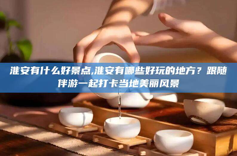 淮安有什么好景点,淮安有哪些好玩的地方?跟随伴游一起打卡当地美丽风景