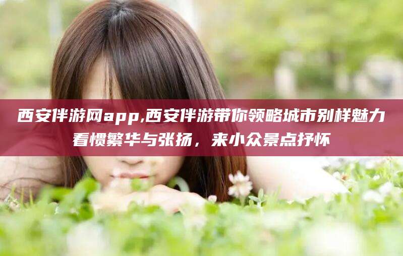 陵水西安伴游网app,西安伴游带你领略城市别样魅力看惯繁华与张扬，来小众景点抒怀