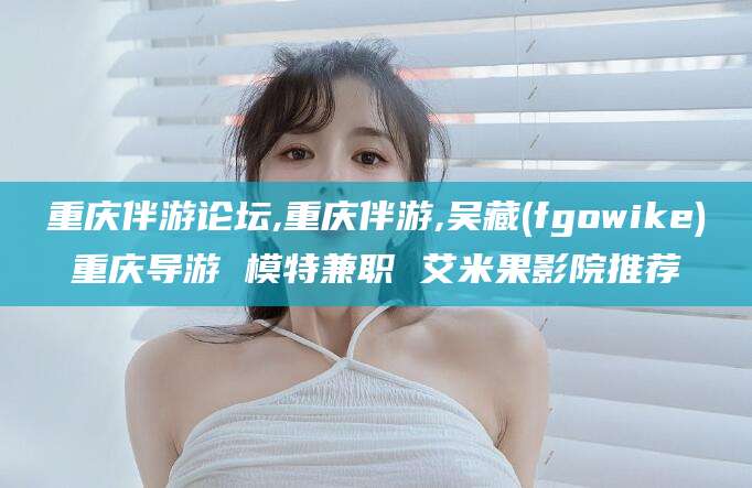 陵水重庆伴游论坛,重庆伴游,吴藏(fgowike)重庆导游 模特兼职 艾米果影院推荐