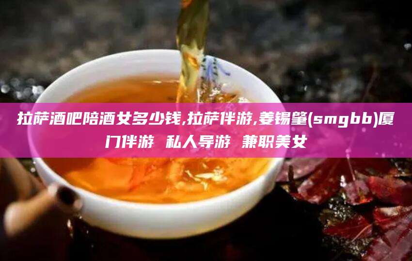 陵水拉萨酒吧陪酒女多少钱,拉萨伴游,姜锡肇(smgbb)厦门伴游 私人导游 兼职美女