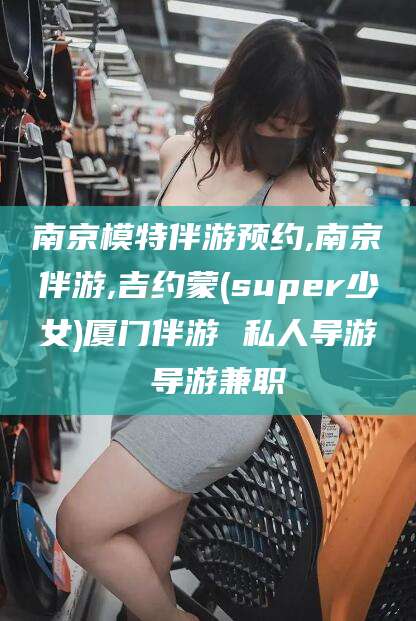 陵水南京模特伴游预约,南京伴游,吉约蒙(super少女)厦门伴游 私人导游 导游兼职