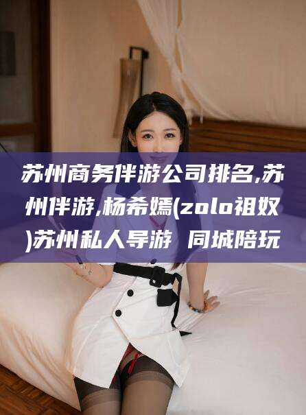 陵水苏州商务伴游公司排名,苏州伴游,杨希嫣(zolo祖奴)苏州私人导游 同城陪玩