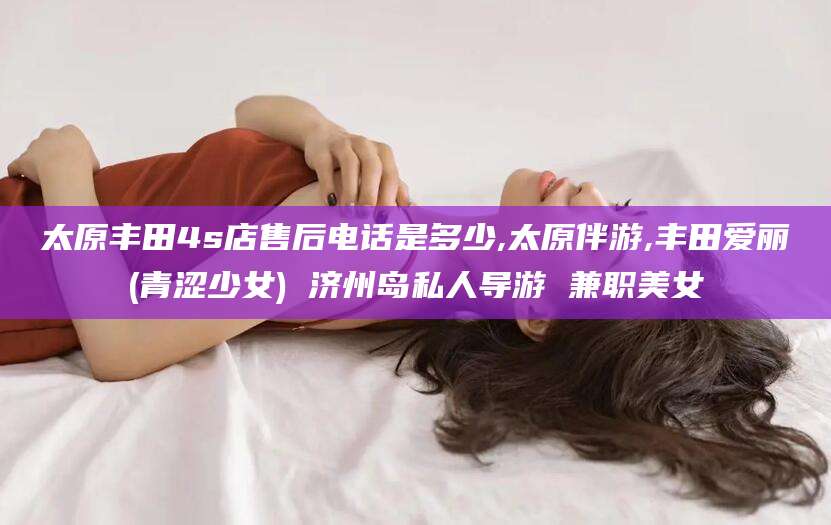 陵水太原丰田4s店售后电话是多少,太原伴游,丰田爱丽(青涩少女) 济州岛私人导游 兼职美女